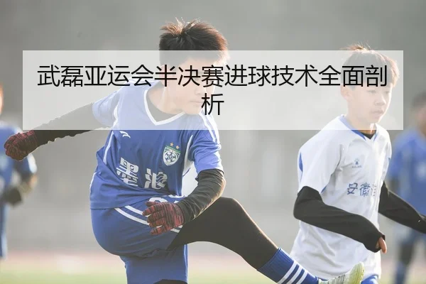 武磊亚运会半决赛进球技术全面剖析